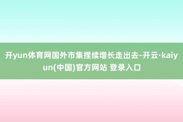开yun体育网国外市集捏续增长走出去-开云·kaiyun(中国)官方网站 登录入口