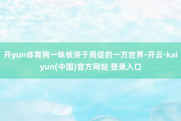 开yun体育网一味板滞于局促的一方世界-开云·kaiyun(中国)官方网站 登录入口