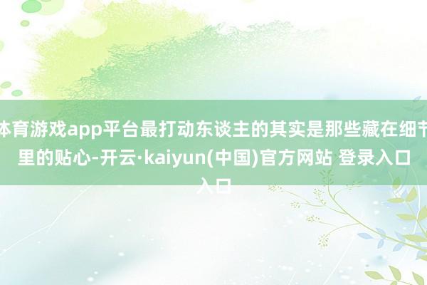 体育游戏app平台最打动东谈主的其实是那些藏在细节里的贴心-开云·kaiyun(中国)官方网站 登录入口