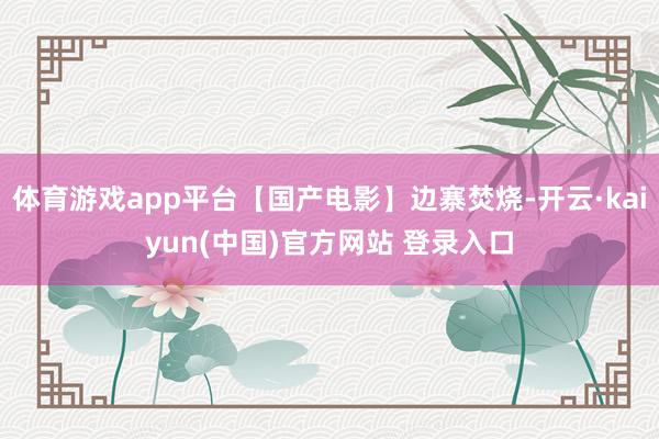 体育游戏app平台【国产电影】边寨焚烧-开云·kaiyun(中国)官方网站 登录入口