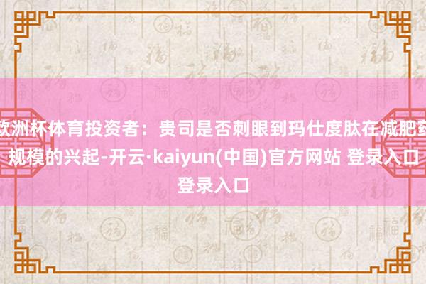 欧洲杯体育投资者：贵司是否刺眼到玛仕度肽在减肥药规模的兴起-开云·kaiyun(中国)官方网站 登录入口