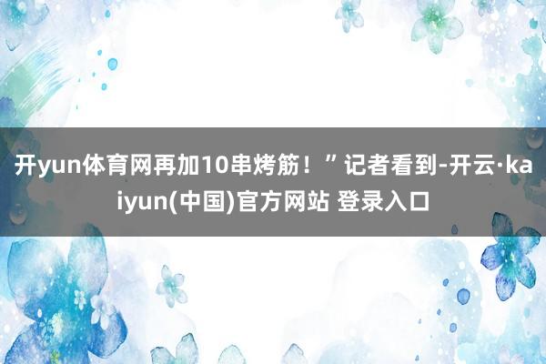 开yun体育网再加10串烤筋！”记者看到-开云·kaiyun(中国)官方网站 登录入口