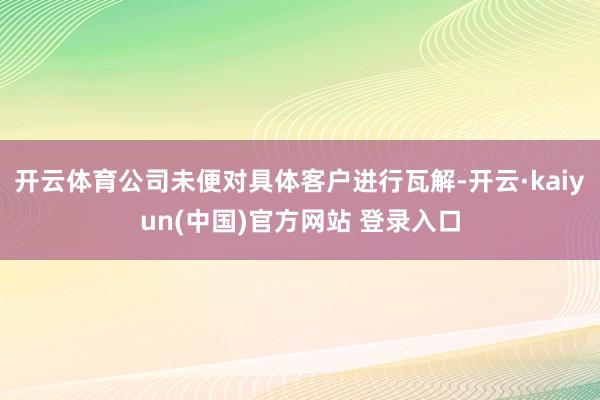 开云体育公司未便对具体客户进行瓦解-开云·kaiyun(中国)官方网站 登录入口