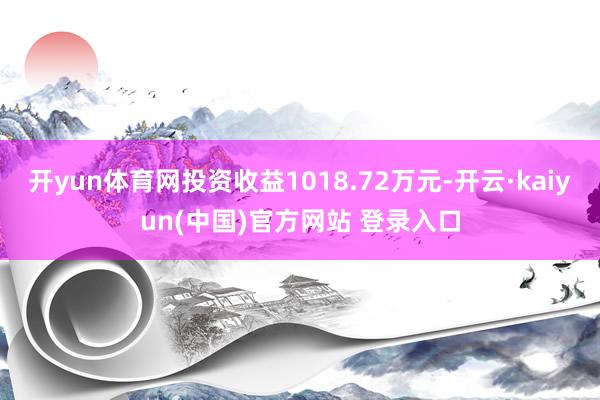 开yun体育网投资收益1018.72万元-开云·kaiyun(中国)官方网站 登录入口