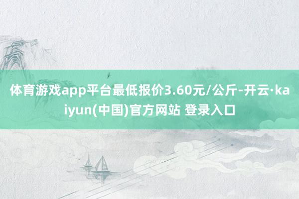 体育游戏app平台最低报价3.60元/公斤-开云·kaiyun(中国)官方网站 登录入口