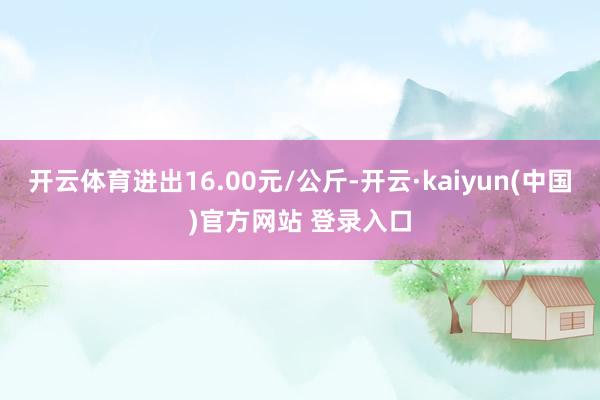 开云体育进出16.00元/公斤-开云·kaiyun(中国)官方网站 登录入口