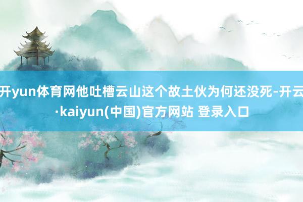 开yun体育网他吐槽云山这个故土伙为何还没死-开云·kaiyun(中国)官方网站 登录入口