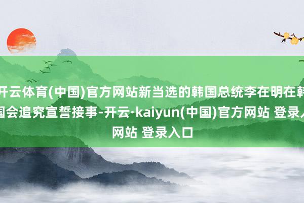 开云体育(中国)官方网站新当选的韩国总统李在明在韩国国会追究宣誓接事-开云·kaiyun(中国)官方网站 登录入口
