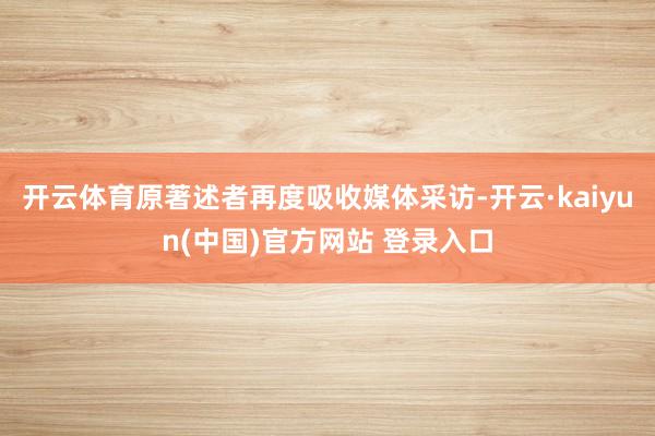 开云体育原著述者再度吸收媒体采访-开云·kaiyun(中国)官方网站 登录入口