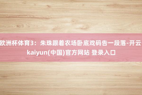 欧洲杯体育3：朱珠跟着农场卧底戏码告一段落-开云·kaiyun(中国)官方网站 登录入口