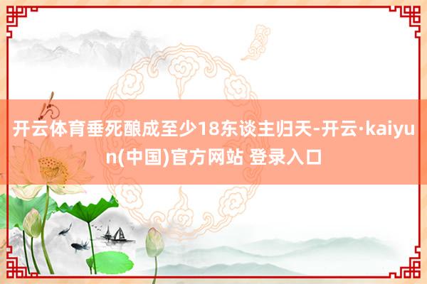 开云体育垂死酿成至少18东谈主归天-开云·kaiyun(中国)官方网站 登录入口