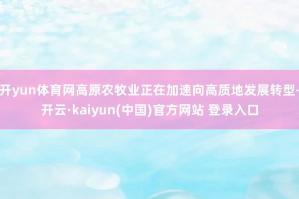 开yun体育网高原农牧业正在加速向高质地发展转型-开云·kaiyun(中国)官方网站 登录入口