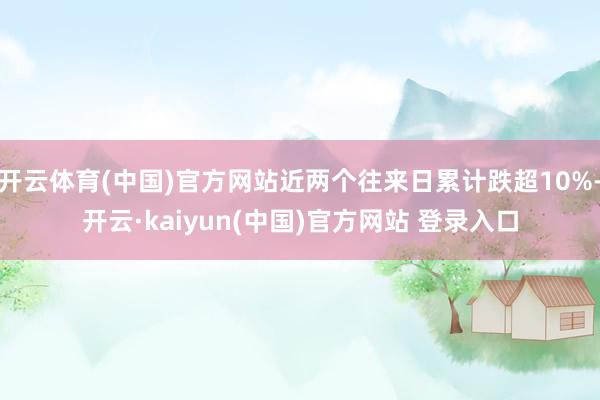 开云体育(中国)官方网站近两个往来日累计跌超10%-开云·kaiyun(中国)官方网站 登录入口