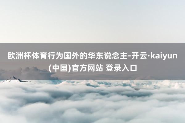 欧洲杯体育行为国外的华东说念主-开云·kaiyun(中国)官方网站 登录入口