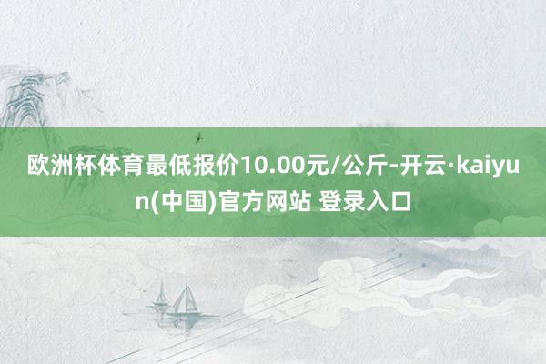 欧洲杯体育最低报价10.00元/公斤-开云·kaiyun(中国)官方网站 登录入口