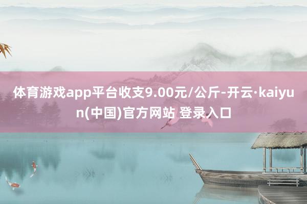 体育游戏app平台收支9.00元/公斤-开云·kaiyun(中国)官方网站 登录入口