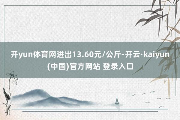 开yun体育网进出13.60元/公斤-开云·kaiyun(中国)官方网站 登录入口