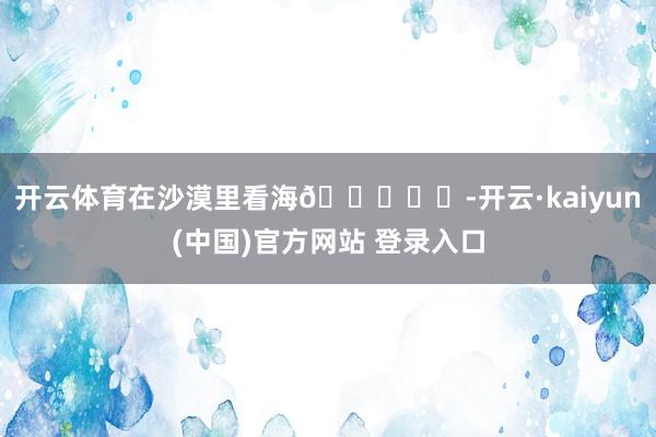 开云体育在沙漠里看海🏜️✨-开云·kaiyun(中国)官方网站 登录入口