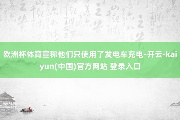 欧洲杯体育宣称他们只使用了发电车充电-开云·kaiyun(中国)官方网站 登录入口