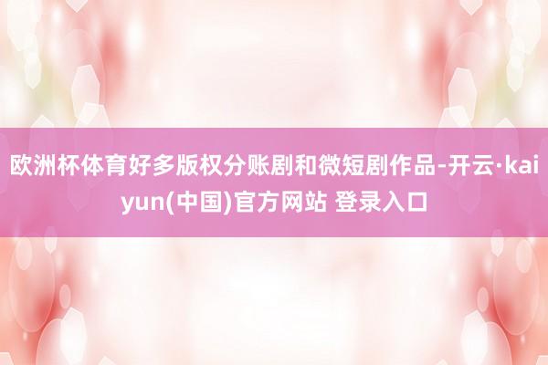 欧洲杯体育好多版权分账剧和微短剧作品-开云·kaiyun(中国)官方网站 登录入口