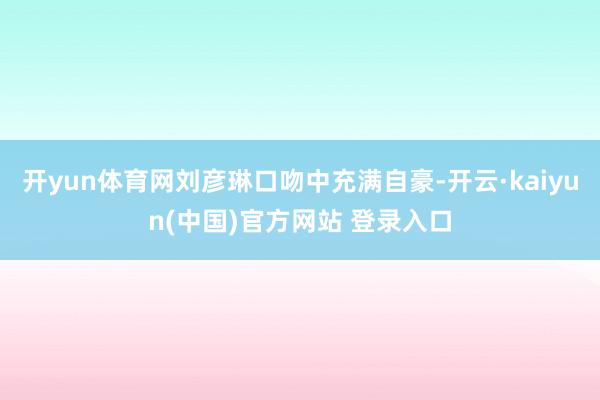 开yun体育网刘彦琳口吻中充满自豪-开云·kaiyun(中国)官方网站 登录入口
