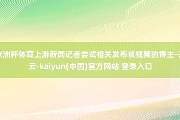 欧洲杯体育上游新闻记者尝试相关发布该视频的博主-开云·kaiyun(中国)官方网站 登录入口