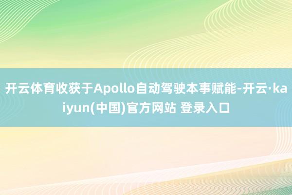 开云体育收获于Apollo自动驾驶本事赋能-开云·kaiyun(中国)官方网站 登录入口