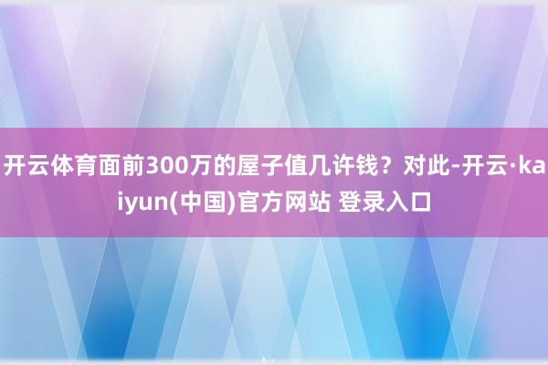 开云体育面前300万的屋子值几许钱？对此-开云·kaiyun(中国)官方网站 登录入口
