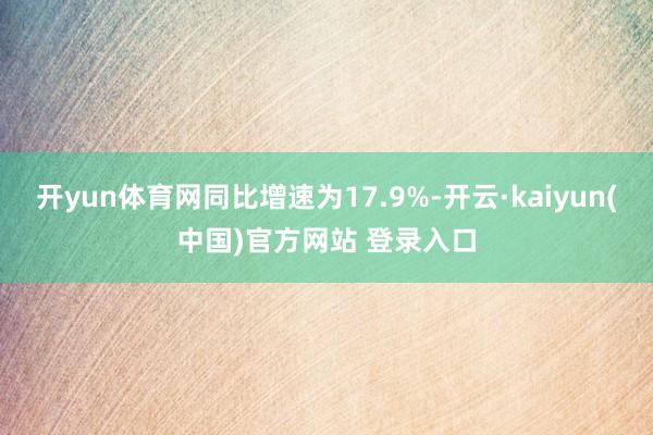 开yun体育网同比增速为17.9%-开云·kaiyun(中国)官方网站 登录入口