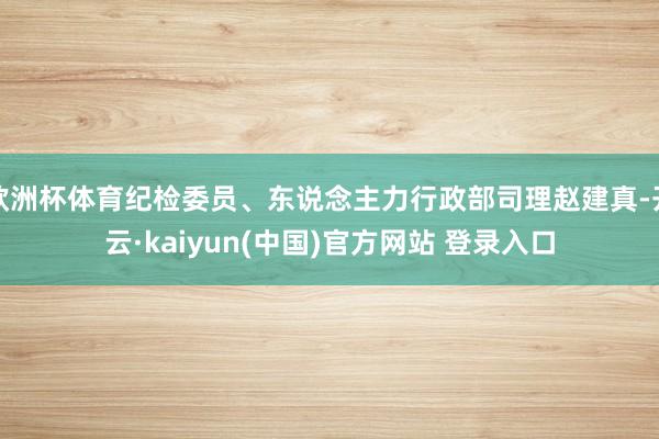 欧洲杯体育纪检委员、东说念主力行政部司理赵建真-开云·kaiyun(中国)官方网站 登录入口