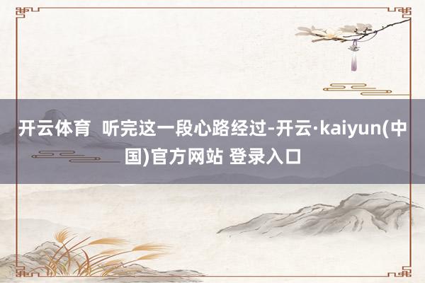 开云体育  听完这一段心路经过-开云·kaiyun(中国)官方网站 登录入口