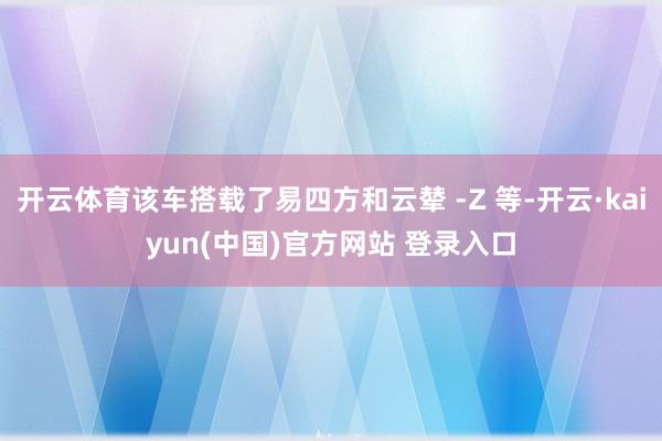 开云体育该车搭载了易四方和云辇 -Z 等-开云·kaiyun(中国)官方网站 登录入口