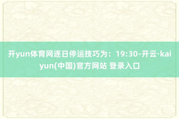 开yun体育网逐日停运技巧为：19:30-开云·kaiyun(中国)官方网站 登录入口