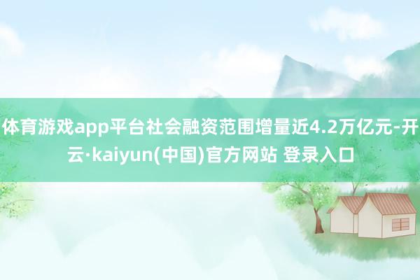 体育游戏app平台社会融资范围增量近4.2万亿元-开云·kaiyun(中国)官方网站 登录入口