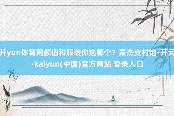 开yun体育网颜值和服装你选哪个？豪杰变村炮-开云·kaiyun(中国)官方网站 登录入口