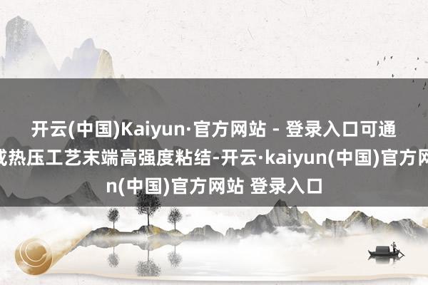 开云(中国)Kaiyun·官方网站 - 登录入口可通过热熔胶层或热压工艺末端高强度粘结-开云·kaiyun(中国)官方网站 登录入口
