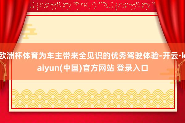 欧洲杯体育为车主带来全见识的优秀驾驶体验-开云·kaiyun(中国)官方网站 登录入口