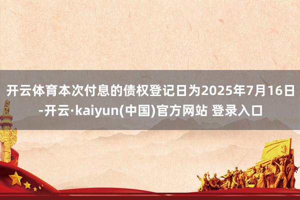开云体育　　本次付息的债权登记日为2025年7月16日-开云·kaiyun(中国)官方网站 登录入口
