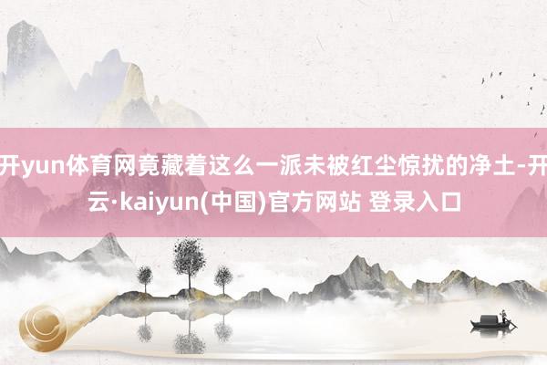 开yun体育网竟藏着这么一派未被红尘惊扰的净土-开云·kaiyun(中国)官方网站 登录入口