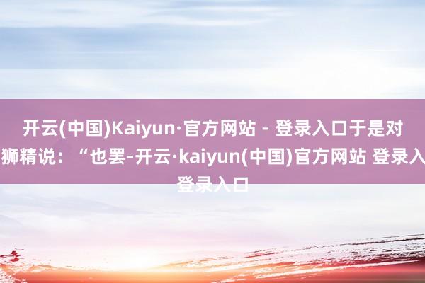 开云(中国)Kaiyun·官方网站 - 登录入口于是对黄狮精说：“也罢-开云·kaiyun(中国)官方网站 登录入口