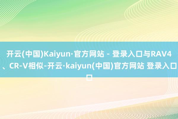 开云(中国)Kaiyun·官方网站 - 登录入口与RAV4、CR-V相似-开云·kaiyun(中国)官方网站 登录入口