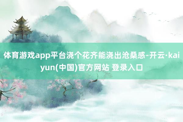 体育游戏app平台浇个花齐能浇出沧桑感-开云·kaiyun(中国)官方网站 登录入口