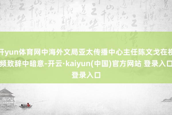 开yun体育网中海外文局亚太传播中心主任陈文戈在视频致辞中暗意-开云·kaiyun(中国)官方网站 登录入口