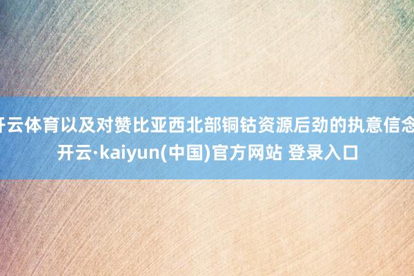 开云体育以及对赞比亚西北部铜钴资源后劲的执意信念-开云·kaiyun(中国)官方网站 登录入口