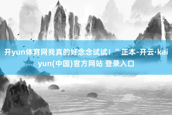 开yun体育网我真的好念念试试！”正本-开云·kaiyun(中国)官方网站 登录入口