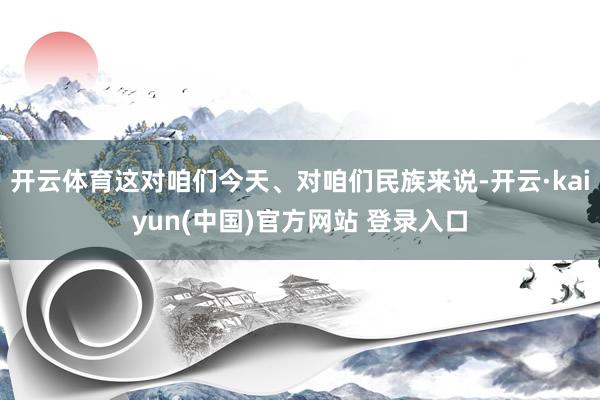 开云体育这对咱们今天、对咱们民族来说-开云·kaiyun(中国)官方网站 登录入口
