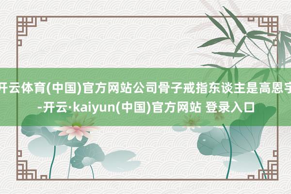 开云体育(中国)官方网站公司骨子戒指东谈主是高恩宇-开云·kaiyun(中国)官方网站 登录入口