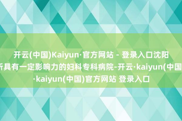 开云(中国)Kaiyun·官方网站 - 登录入口沈阳沈大妇科病院是一所具有一定影响力的妇科专科病院-开云·kaiyun(中国)官方网站 登录入口