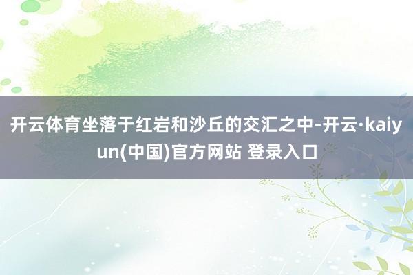 开云体育坐落于红岩和沙丘的交汇之中-开云·kaiyun(中国)官方网站 登录入口