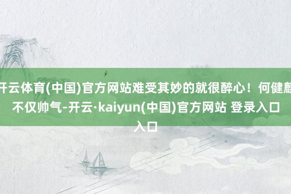 开云体育(中国)官方网站难受其妙的就很醉心！何健麒不仅帅气-开云·kaiyun(中国)官方网站 登录入口